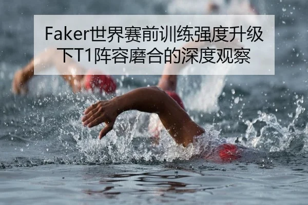 Faker世界赛前训练强度升级下T1阵容磨合的深度观察