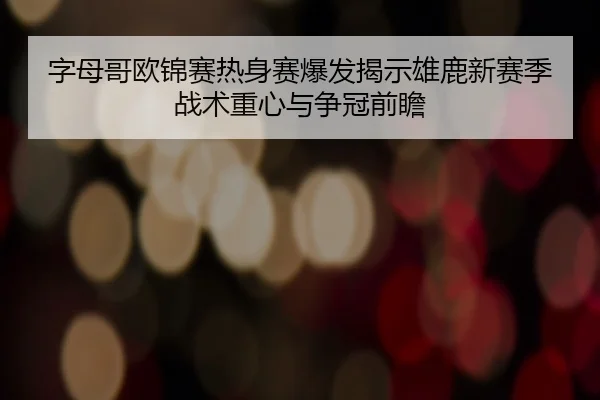 字母哥欧锦赛热身赛爆发揭示雄鹿新赛季战术重心与争冠前瞻