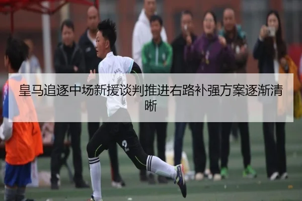 皇马追逐中场新援谈判推进右路补强方案逐渐清晰