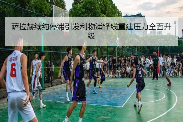 萨拉赫续约停滞引发利物浦锋线重建压力全面升级